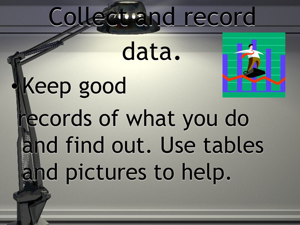 Collect and record data. Keep good records of what you do and find out.