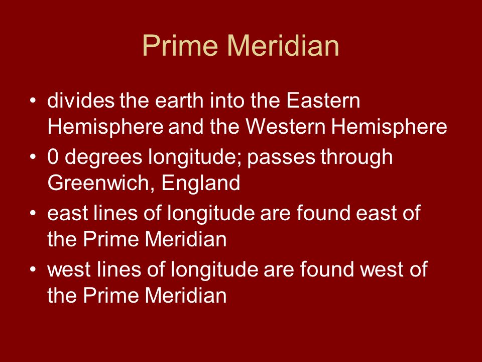 Prime Meridian divides the earth into the Eastern Hemisphere and the Western Hemisphere 0 degrees longitude; passes through Greenwich, England east lines of longitude are found east of the Prime Meridian west lines of longitude are found west of the Prime Meridian