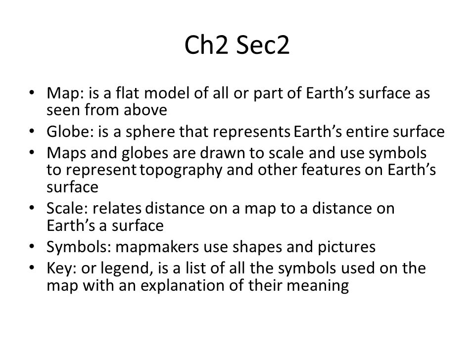 Ch2 Sec2 Map: is a flat model of all or part of Earth’s surface as seen from above Globe: is a sphere that represents Earth’s entire surface Maps and globes are drawn to scale and use symbols to represent topography and other features on Earth’s surface Scale: relates distance on a map to a distance on Earth’s a surface Symbols: mapmakers use shapes and pictures Key: or legend, is a list of all the symbols used on the map with an explanation of their meaning
