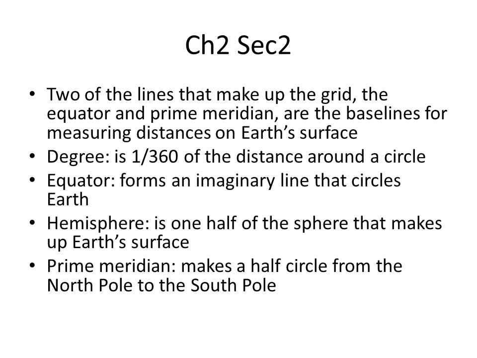 Ch2 Sec2 Two of the lines that make up the grid, the equator and prime meridian, are the baselines for measuring distances on Earth’s surface Degree: is 1/360 of the distance around a circle Equator: forms an imaginary line that circles Earth Hemisphere: is one half of the sphere that makes up Earth’s surface Prime meridian: makes a half circle from the North Pole to the South Pole