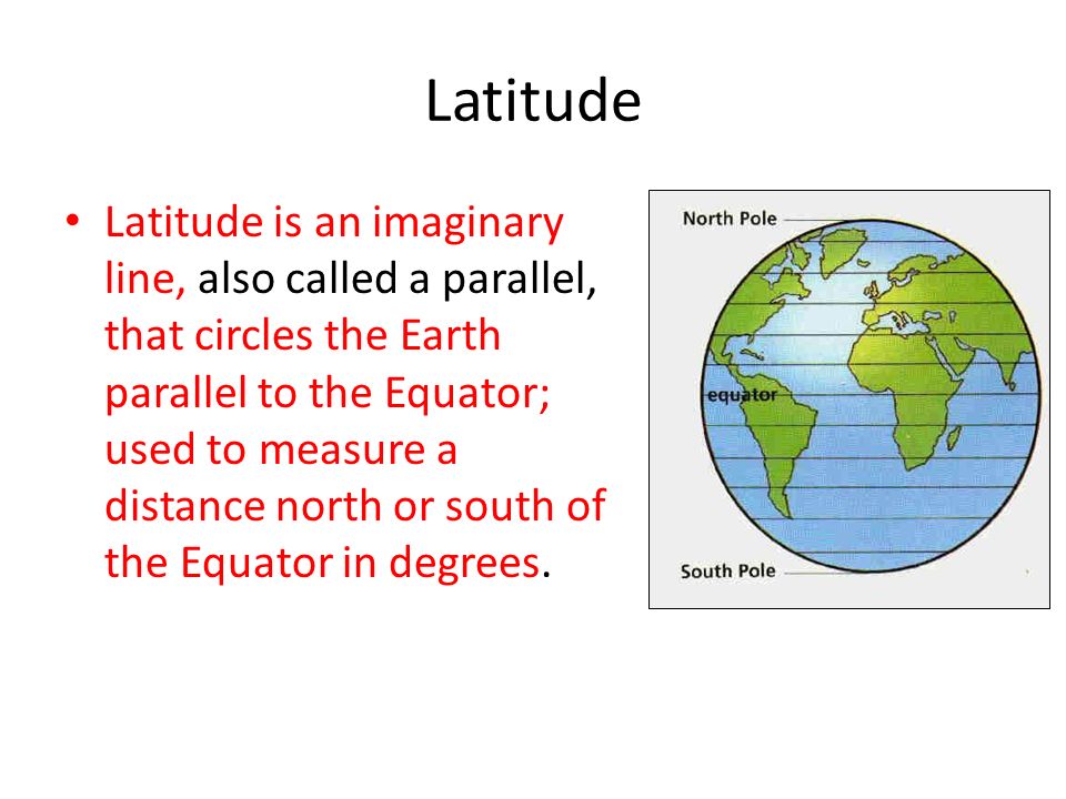 Latitude Latitude is an imaginary line, also called a parallel, that circles the Earth parallel to the Equator; used to measure a distance north or south of the Equator in degrees.