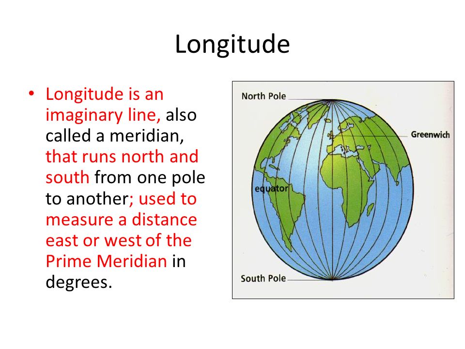 Longitude Longitude is an imaginary line, also called a meridian, that runs north and south from one pole to another; used to measure a distance east or west of the Prime Meridian in degrees.