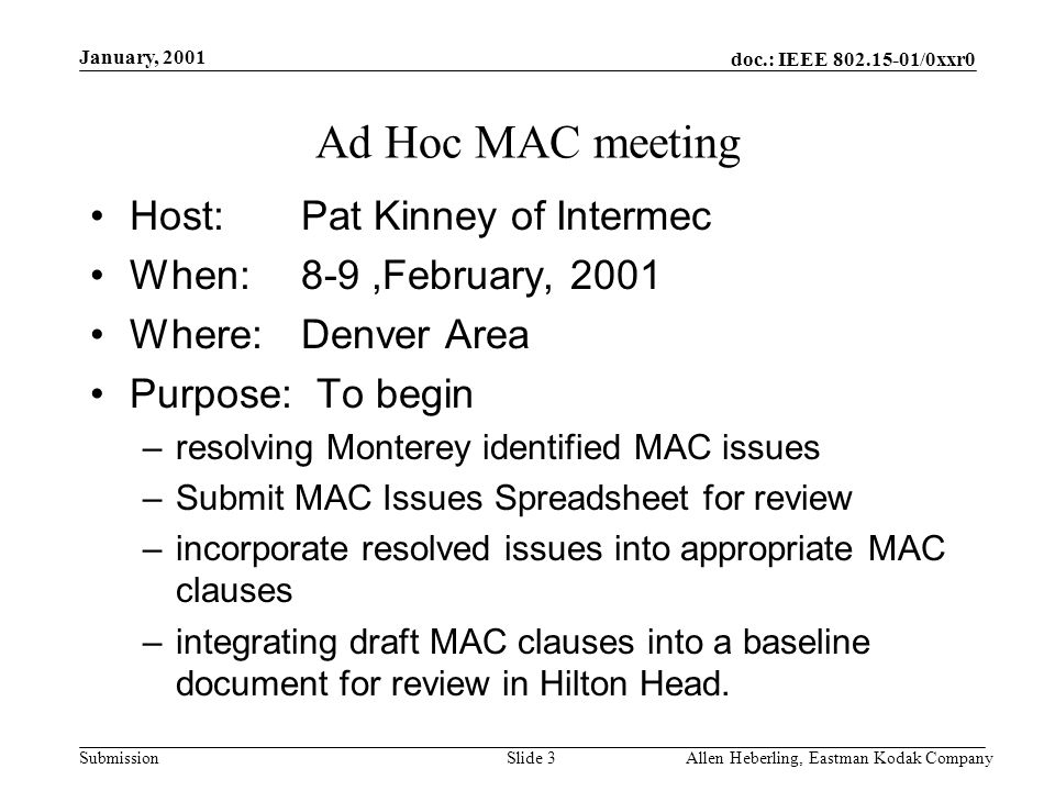 doc.: IEEE /0xxr0 Submission January, 2001 Allen Heberling, Eastman Kodak CompanySlide 3 Ad Hoc MAC meeting Host: Pat Kinney of Intermec When:8-9,February, 2001 Where:Denver Area Purpose: To begin –resolving Monterey identified MAC issues –Submit MAC Issues Spreadsheet for review –incorporate resolved issues into appropriate MAC clauses –integrating draft MAC clauses into a baseline document for review in Hilton Head.