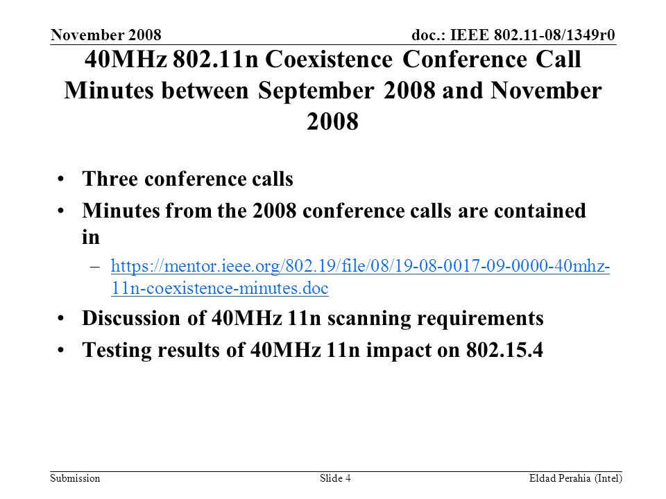 doc.: IEEE /1349r0 Submission November 2008 Eldad Perahia (Intel)Slide 4 40MHz n Coexistence Conference Call Minutes between September 2008 and November 2008 Three conference calls Minutes from the 2008 conference calls are contained in –  11n-coexistence-minutes.dochttps://mentor.ieee.org/802.19/file/08/ mhz- 11n-coexistence-minutes.doc Discussion of 40MHz 11n scanning requirements Testing results of 40MHz 11n impact on