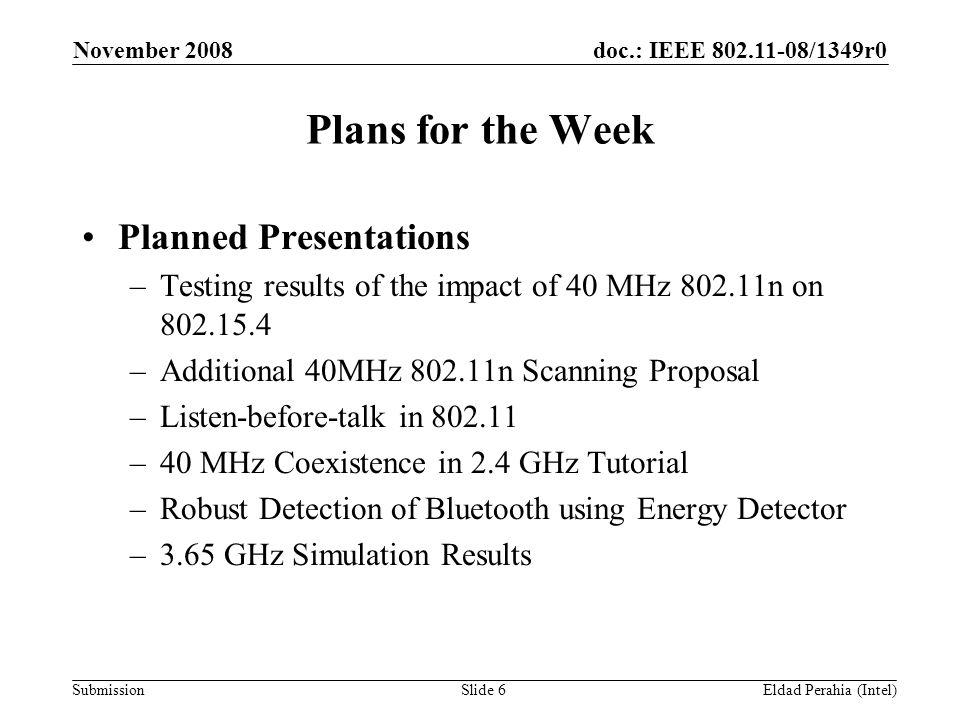 doc.: IEEE /1349r0 Submission November 2008 Eldad Perahia (Intel)Slide 6 Plans for the Week Planned Presentations –Testing results of the impact of 40 MHz n on –Additional 40MHz n Scanning Proposal –Listen-before-talk in –40 MHz Coexistence in 2.4 GHz Tutorial –Robust Detection of Bluetooth using Energy Detector –3.65 GHz Simulation Results