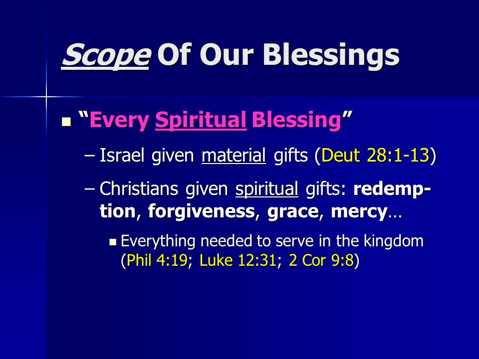 Scope Of Our Blessings Every Spiritual Blessing Every Spiritual Blessing –Israel given material gifts (Deut 28:1-13) –Christians given spiritual gifts: redemp- tion, forgiveness, grace, mercy… Everything needed to serve in the kingdom (Phil 4:19; Luke 12:31; 2 Cor 9:8) Everything needed to serve in the kingdom (Phil 4:19; Luke 12:31; 2 Cor 9:8)