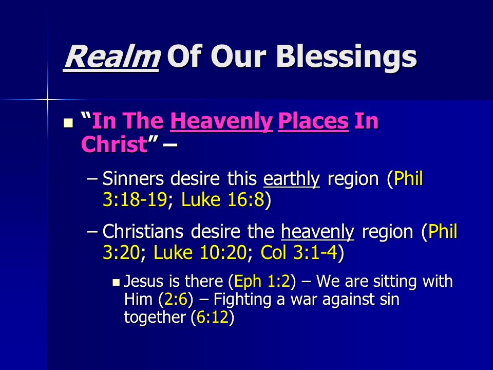 Realm Of Our Blessings In The Heavenly Places In Christ – In The Heavenly Places In Christ – –Sinners desire this earthly region (Phil 3:18-19; Luke 16:8) –Christians desire the heavenly region (Phil 3:20; Luke 10:20; Col 3:1-4) Jesus is there (Eph 1:2) – We are sitting with Him (2:6) – Fighting a war against sin together (6:12) Jesus is there (Eph 1:2) – We are sitting with Him (2:6) – Fighting a war against sin together (6:12)