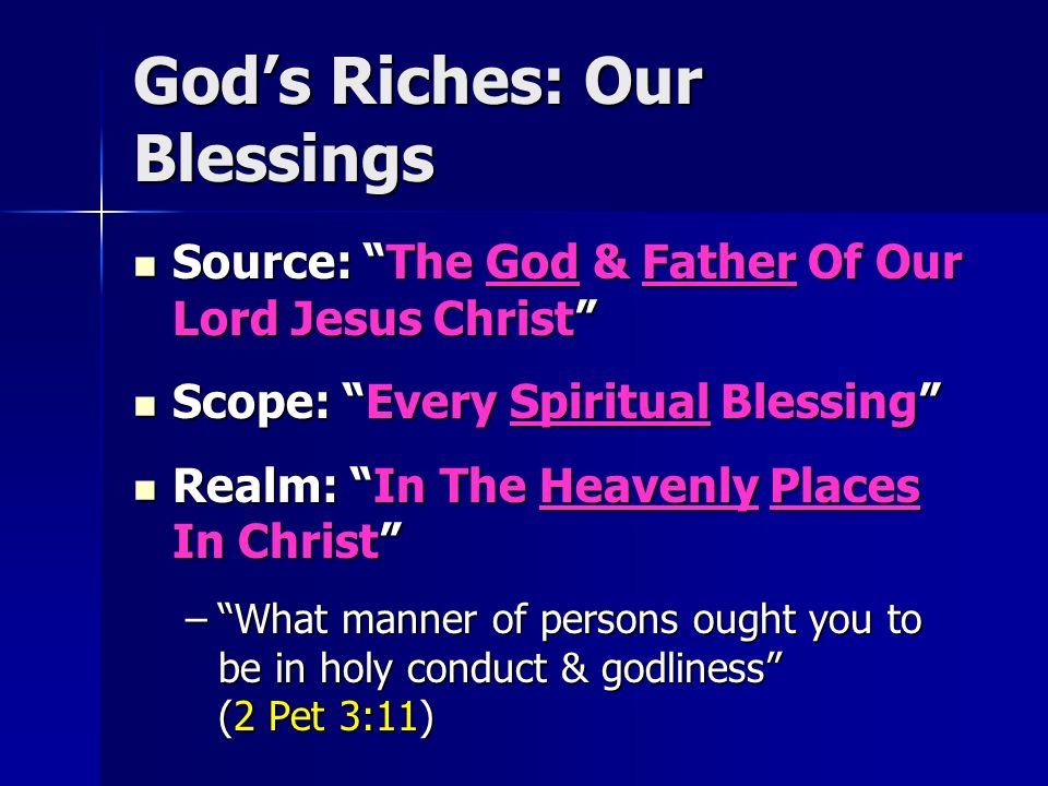 God’s Riches: Our Blessings Source: The God & Father Of Our Lord Jesus Christ Source: The God & Father Of Our Lord Jesus Christ Scope: Every Spiritual Blessing Scope: Every Spiritual Blessing Realm: In The Heavenly Places In Christ Realm: In The Heavenly Places In Christ – What manner of persons ought you to be in holy conduct & godliness (2 Pet 3:11)