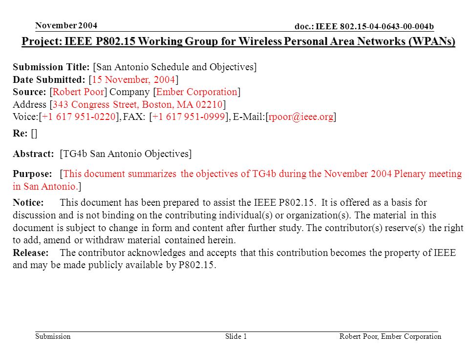 doc.: IEEE b Submission November 2004 Robert Poor, Ember CorporationSlide 1 Project: IEEE P Working Group for Wireless Personal Area Networks (WPANs) Submission Title: [San Antonio Schedule and Objectives] Date Submitted: [15 November, 2004] Source: [Robert Poor] Company [Ember Corporation] Address [343 Congress Street, Boston, MA 02210] Voice:[ ], FAX: [ ], Re: [] Abstract:[TG4b San Antonio Objectives] Purpose:[This document summarizes the objectives of TG4b during the November 2004 Plenary meeting in San Antonio.] Notice:This document has been prepared to assist the IEEE P