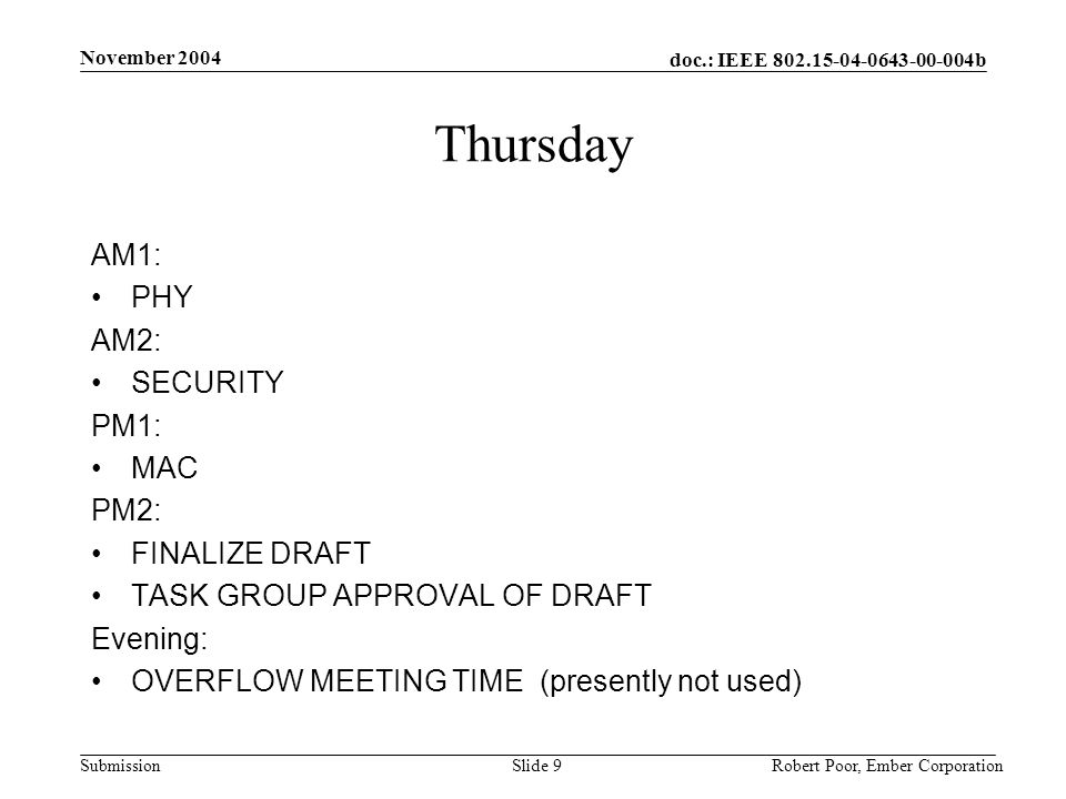 doc.: IEEE b Submission November 2004 Robert Poor, Ember CorporationSlide 9 Thursday AM1: PHY AM2: SECURITY PM1: MAC PM2: FINALIZE DRAFT TASK GROUP APPROVAL OF DRAFT Evening: OVERFLOW MEETING TIME (presently not used)