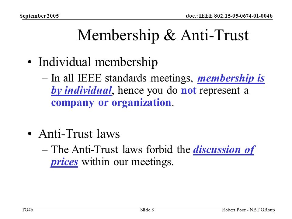 doc.: IEEE b TG4b September 2005 Robert Poor - NBT GRoupSlide 8 Membership & Anti-Trust Individual membership –In all IEEE standards meetings, membership is by individual, hence you do not represent a company or organization.
