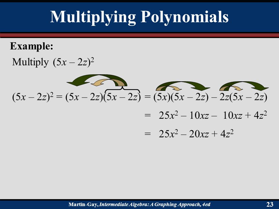 Martin-Gay, Intermediate Algebra: A Graphing Approach, 4ed 23 Multiply (5x – 2z) 2 (5x – 2z) 2 = (5x – 2z)(5x – 2z)= (5x)(5x – 2z) – 2z(5x – 2z) = 25x 2 – 10xz – 10xz + 4z 2 = 25x 2 – 20xz + 4z 2 Multiplying Polynomials Example: