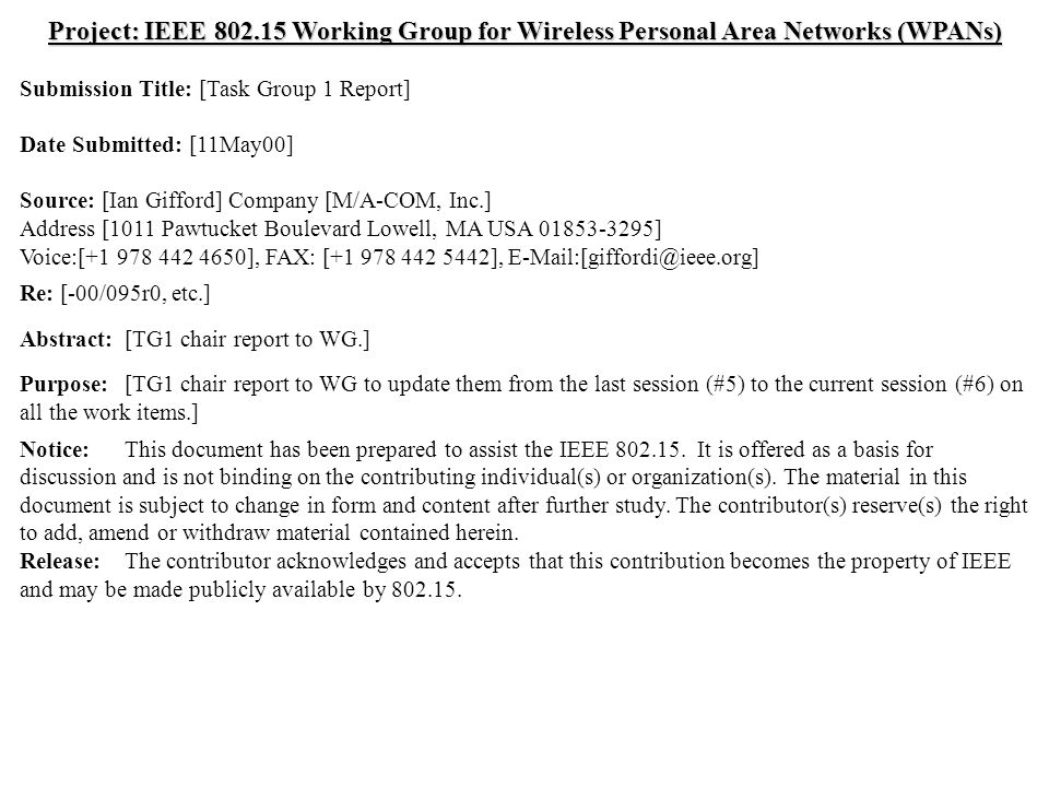 doc.: IEEE /119r0 Submission May 2000 Ian Gifford, M/A-COM, Inc.Slide 1 Project: IEEE Working Group for Wireless Personal Area Networks (WPANs) Submission Title: [Task Group 1 Report] Date Submitted: [11May00] Source: [Ian Gifford] Company [M/A-COM, Inc.] Address [1011 Pawtucket Boulevard Lowell, MA USA ] Voice:[ ], FAX: [ ], Re: [-00/095r0, etc.] Abstract:[TG1 chair report to WG.] Purpose:[TG1 chair report to WG to update them from the last session (#5) to the current session (#6) on all the work items.] Notice:This document has been prepared to assist the IEEE