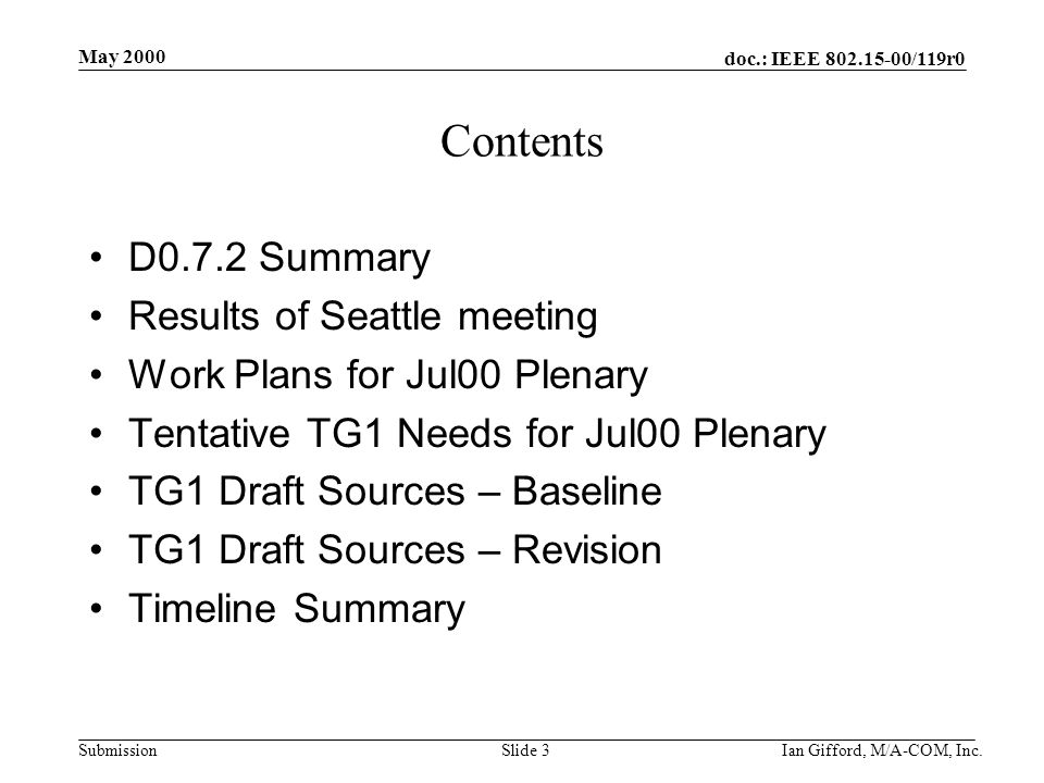 doc.: IEEE /119r0 Submission May 2000 Ian Gifford, M/A-COM, Inc.Slide 3 Contents D0.7.2 Summary Results of Seattle meeting Work Plans for Jul00 Plenary Tentative TG1 Needs for Jul00 Plenary TG1 Draft Sources – Baseline TG1 Draft Sources – Revision Timeline Summary
