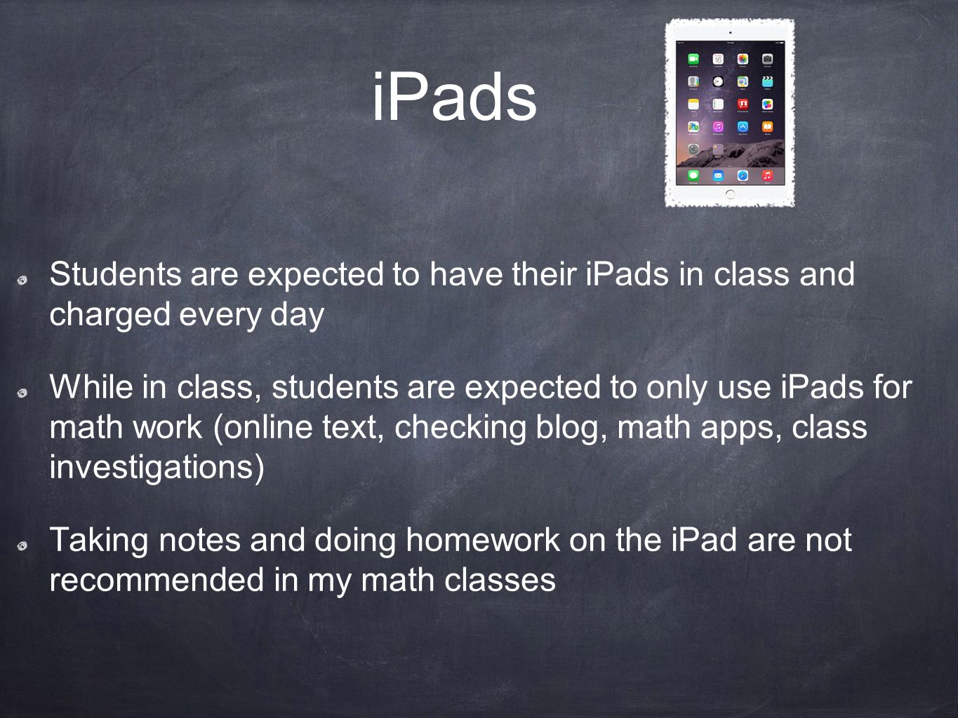 iPads Students are expected to have their iPads in class and charged every day While in class, students are expected to only use iPads for math work (online text, checking blog, math apps, class investigations) Taking notes and doing homework on the iPad are not recommended in my math classes