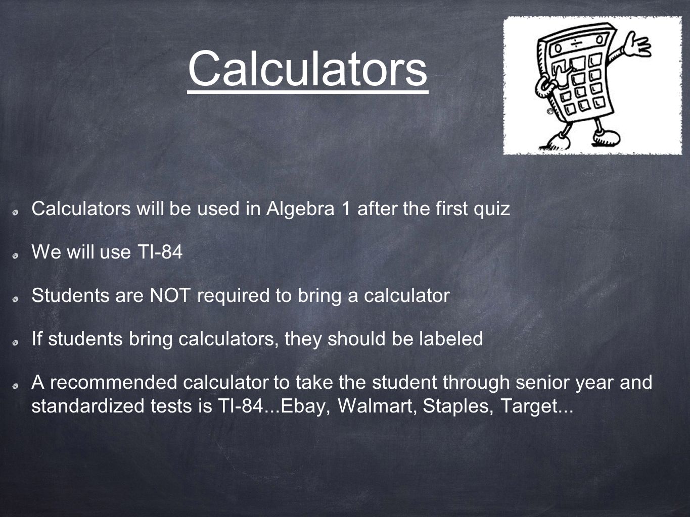 Calculators Calculators will be used in Algebra 1 after the first quiz We will use TI-84 Students are NOT required to bring a calculator If students bring calculators, they should be labeled A recommended calculator to take the student through senior year and standardized tests is TI-84...Ebay, Walmart, Staples, Target...
