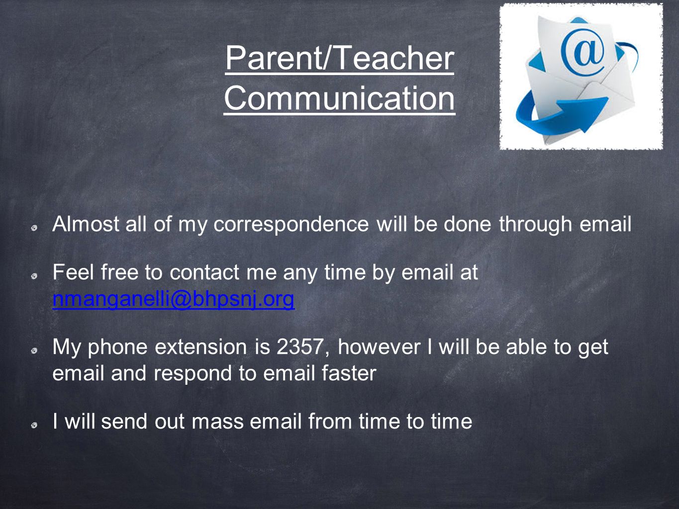 Parent/Teacher Communication Almost all of my correspondence will be done through  Feel free to contact me any time by  at  My phone extension is 2357, however I will be able to get  and respond to  faster I will send out mass  from time to time