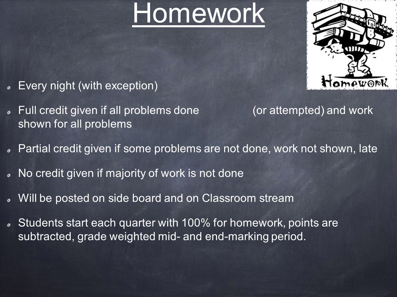 Homework Every night (with exception) Full credit given if all problems done (or attempted) and work shown for all problems Partial credit given if some problems are not done, work not shown, late No credit given if majority of work is not done Will be posted on side board and on Classroom stream Students start each quarter with 100% for homework, points are subtracted, grade weighted mid- and end-marking period.