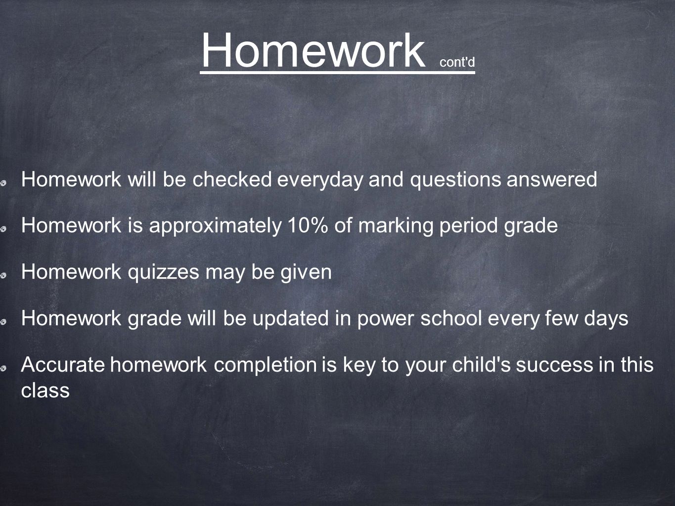 Homework cont d Homework will be checked everyday and questions answered Homework is approximately 10% of marking period grade Homework quizzes may be given Homework grade will be updated in power school every few days Accurate homework completion is key to your child s success in this class