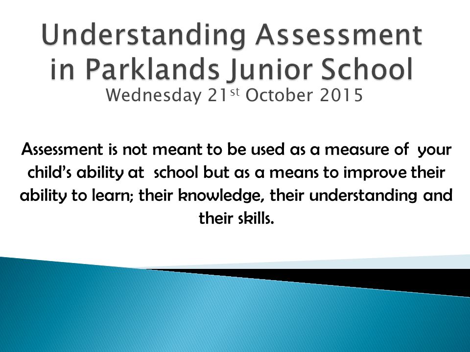 Wednesday 21 st October 2015 Assessment is not meant to be used as a measure of your child’s ability at school but as a means to improve their ability to learn; their knowledge, their understanding and their skills.