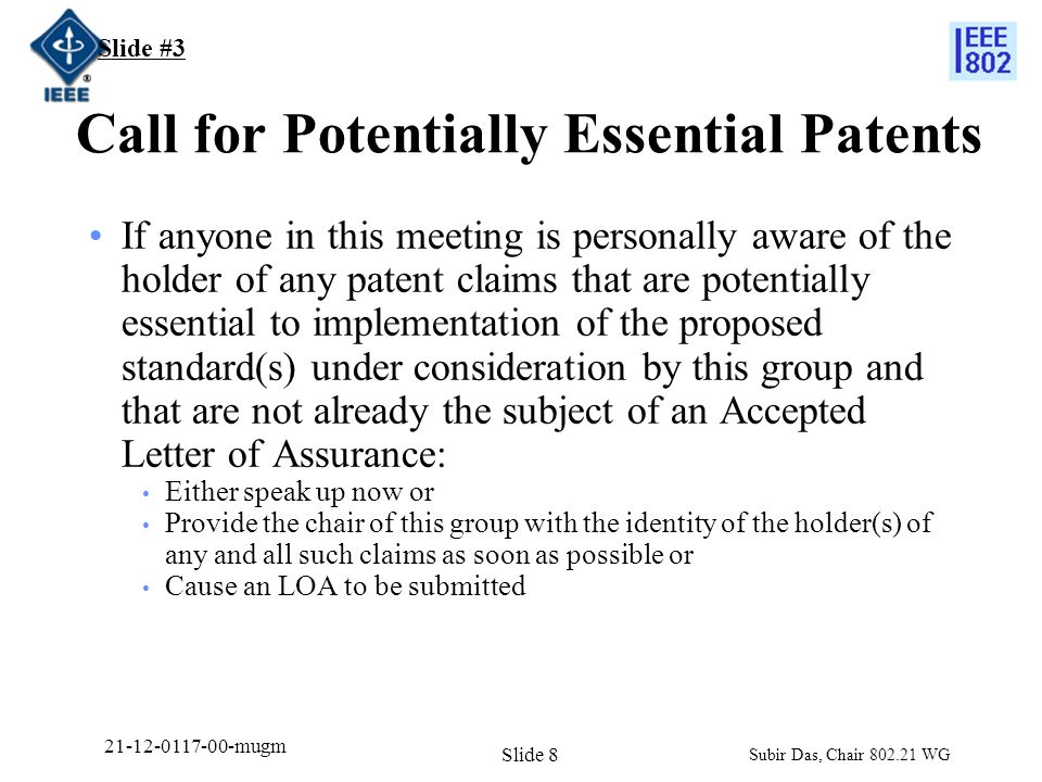Call for Potentially Essential Patents If anyone in this meeting is personally aware of the holder of any patent claims that are potentially essential to implementation of the proposed standard(s) under consideration by this group and that are not already the subject of an Accepted Letter of Assurance: Either speak up now or Provide the chair of this group with the identity of the holder(s) of any and all such claims as soon as possible or Cause an LOA to be submitted Slide #3 Subir Das, Chair WG Slide mugm