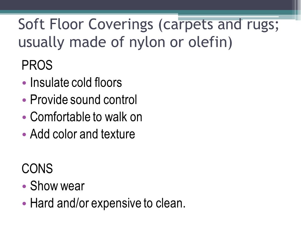 Soft Floor Coverings (carpets and rugs; usually made of nylon or olefin) PROS Insulate cold floors Provide sound control Comfortable to walk on Add color and texture CONS Show wear Hard and/or expensive to clean.