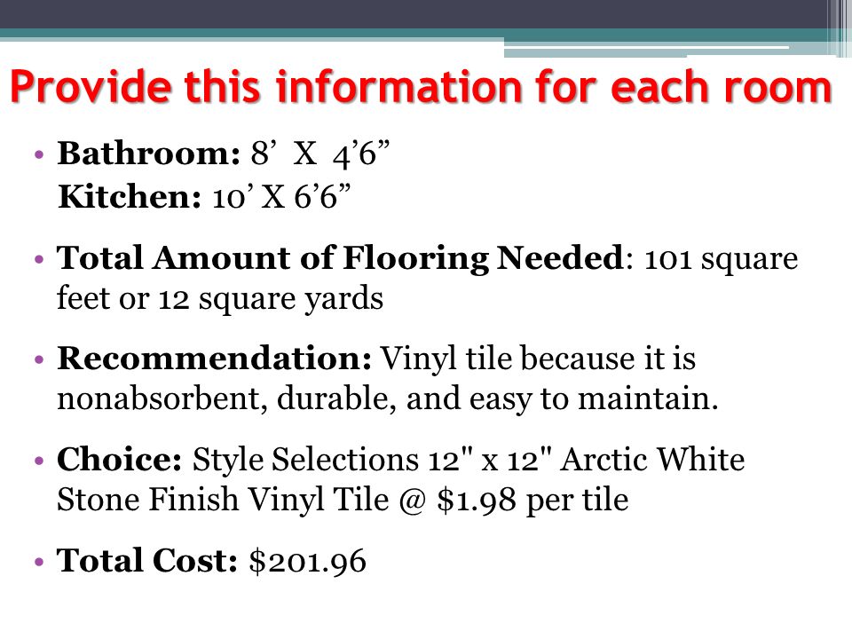 Provide this information for each room Bathroom: 8’ X 4’6 Kitchen: 10’ X 6’6 Total Amount of Flooring Needed: 101 square feet or 12 square yards Recommendation: Vinyl tile because it is nonabsorbent, durable, and easy to maintain.
