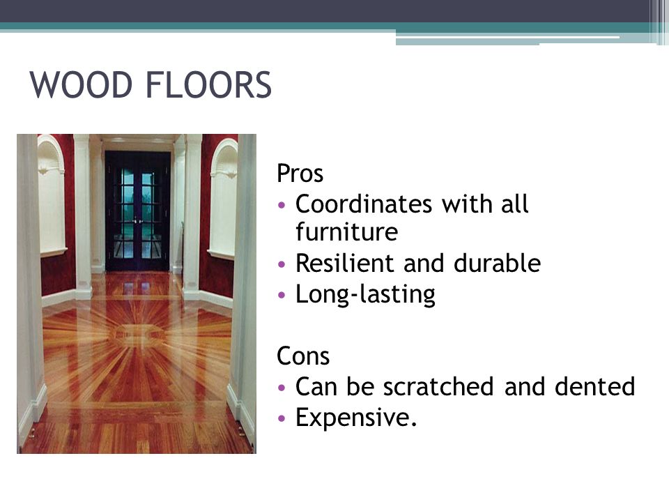 WOOD FLOORS Pros Coordinates with all furniture Resilient and durable Long-lasting Cons Can be scratched and dented Expensive.