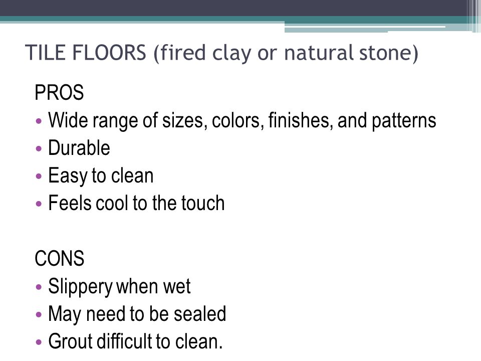 TILE FLOORS (fired clay or natural stone) PROS Wide range of sizes, colors, finishes, and patterns Durable Easy to clean Feels cool to the touch CONS Slippery when wet May need to be sealed Grout difficult to clean.