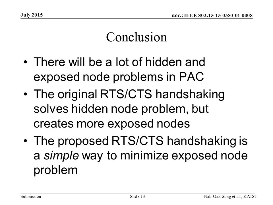 doc.: IEEE Submission Conclusion There will be a lot of hidden and exposed node problems in PAC The original RTS/CTS handshaking solves hidden node problem, but creates more exposed nodes The proposed RTS/CTS handshaking is a simple way to minimize exposed node problem July 2015 Nah-Oak Song et al., KAISTSlide 13