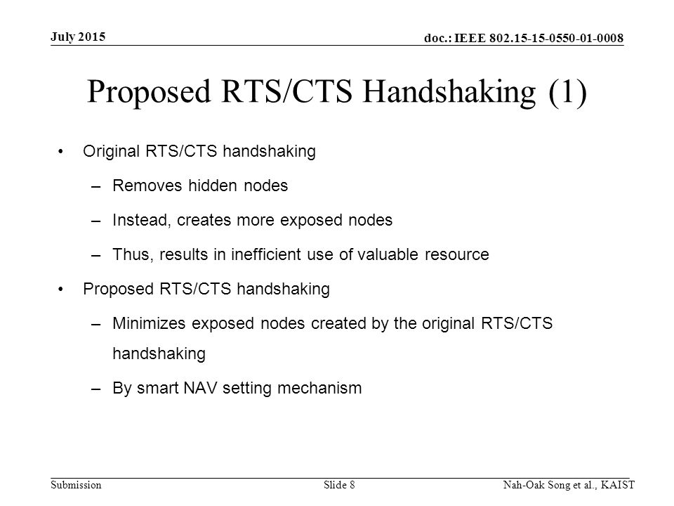 doc.: IEEE Submission Proposed RTS/CTS Handshaking (1) Original RTS/CTS handshaking –Removes hidden nodes –Instead, creates more exposed nodes –Thus, results in inefficient use of valuable resource Proposed RTS/CTS handshaking –Minimizes exposed nodes created by the original RTS/CTS handshaking –By smart NAV setting mechanism July 2015 Nah-Oak Song et al., KAISTSlide 8