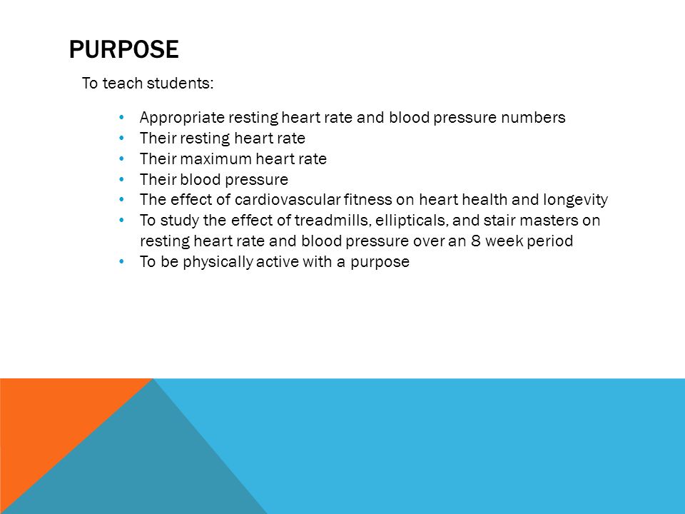 PURPOSE To teach students: Appropriate resting heart rate and blood pressure numbers Their resting heart rate Their maximum heart rate Their blood pressure The effect of cardiovascular fitness on heart health and longevity To study the effect of treadmills, ellipticals, and stair masters on resting heart rate and blood pressure over an 8 week period To be physically active with a purpose