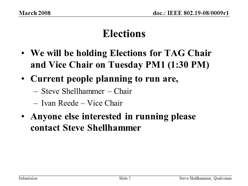 doc.: IEEE /0009r1 Submission March 2008 Steve Shellhammer, QualcommSlide 5 Elections We will be holding Elections for TAG Chair and Vice Chair on Tuesday PM1 (1:30 PM) Current people planning to run are, –Steve Shellhammer – Chair –Ivan Reede – Vice Chair Anyone else interested in running please contact Steve Shellhammer