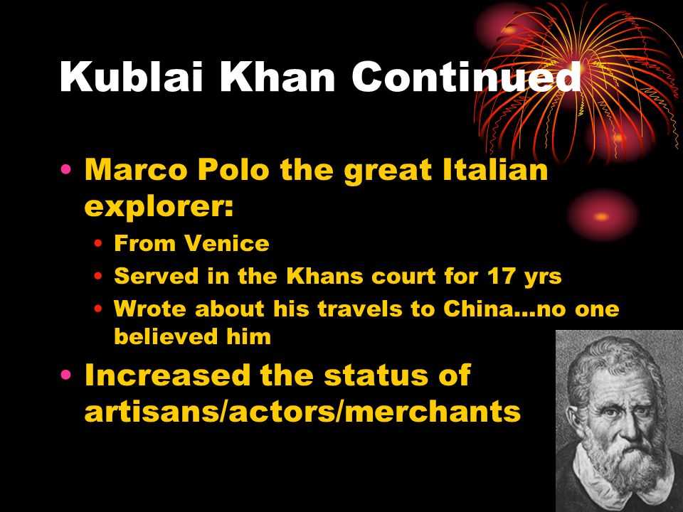 Kublai Khan Continued Marco Polo the great Italian explorer: From Venice Served in the Khans court for 17 yrs Wrote about his travels to China…no one believed him Increased the status of artisans/actors/merchants