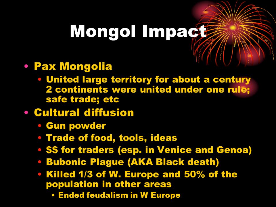 Mongol Impact Pax Mongolia United large territory for about a century 2 continents were united under one rule; safe trade; etc Cultural diffusion Gun powder Trade of food, tools, ideas $$ for traders (esp.