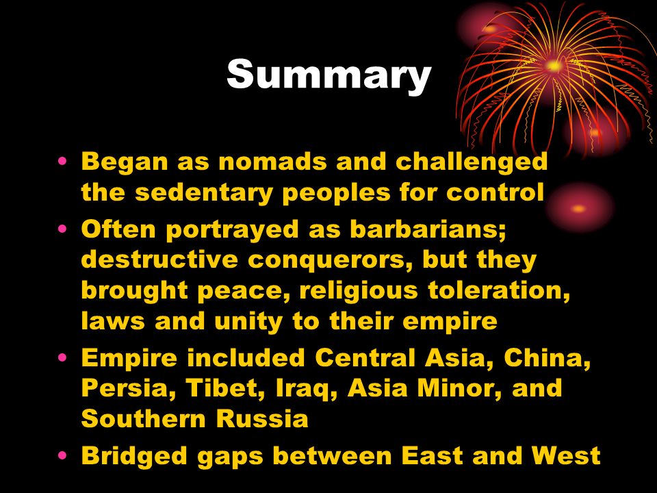 Summary Began as nomads and challenged the sedentary peoples for control Often portrayed as barbarians; destructive conquerors, but they brought peace, religious toleration, laws and unity to their empire Empire included Central Asia, China, Persia, Tibet, Iraq, Asia Minor, and Southern Russia Bridged gaps between East and West