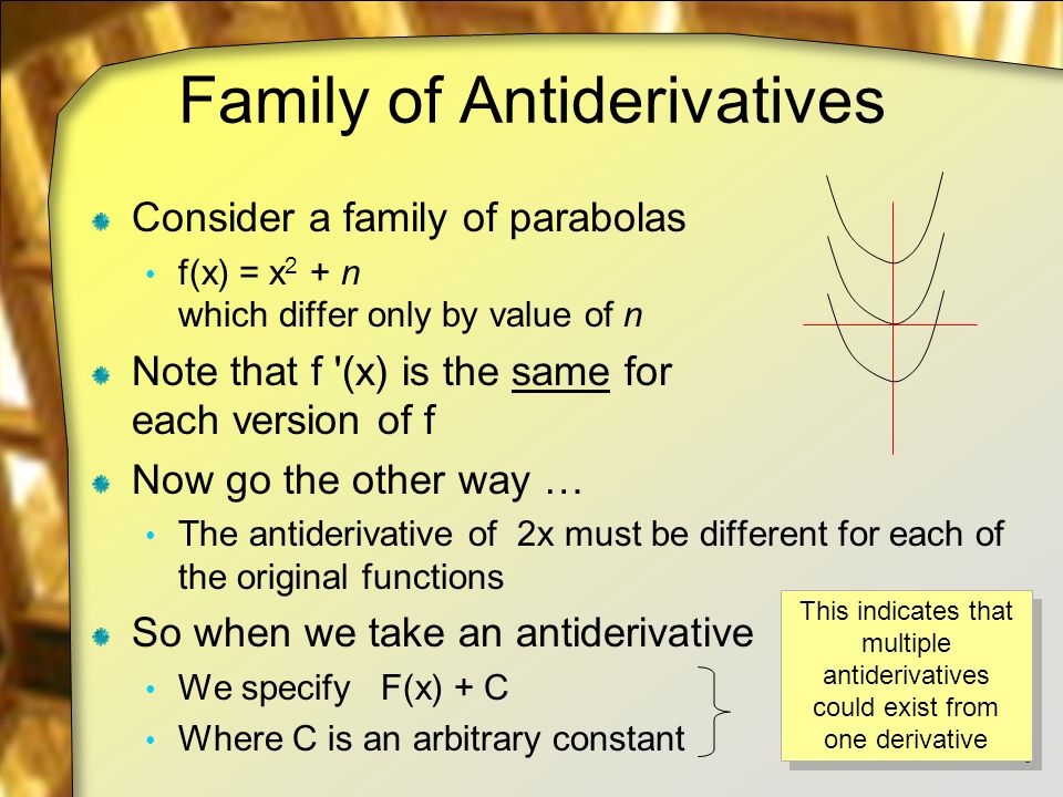 Family of Antiderivatives Consider a family of parabolas f(x) = x 2 + n which differ only by value of n Note that f (x) is the same for each version of f Now go the other way … The antiderivative of 2x must be different for each of the original functions So when we take an antiderivative We specify F(x) + C Where C is an arbitrary constant 5 This indicates that multiple antiderivatives could exist from one derivative