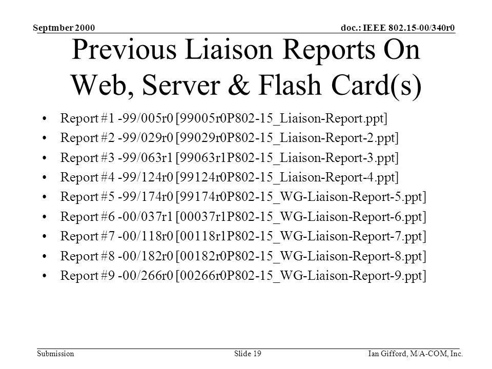 doc.: IEEE /340r0 Submission Septmber 2000 Ian Gifford, M/A-COM, Inc.Slide 19 Previous Liaison Reports On Web, Server & Flash Card(s) Report #1 -99/005r0 [99005r0P802-15_Liaison-Report.ppt] Report #2 -99/029r0 [99029r0P802-15_Liaison-Report-2.ppt] Report #3 -99/063r1 [99063r1P802-15_Liaison-Report-3.ppt] Report #4 -99/124r0 [99124r0P802-15_Liaison-Report-4.ppt] Report #5 -99/174r0 [99174r0P802-15_WG-Liaison-Report-5.ppt] Report #6 -00/037r1 [00037r1P802-15_WG-Liaison-Report-6.ppt] Report #7 -00/118r0 [00118r1P802-15_WG-Liaison-Report-7.ppt] Report #8 -00/182r0 [00182r0P802-15_WG-Liaison-Report-8.ppt] Report #9 -00/266r0 [00266r0P802-15_WG-Liaison-Report-9.ppt]