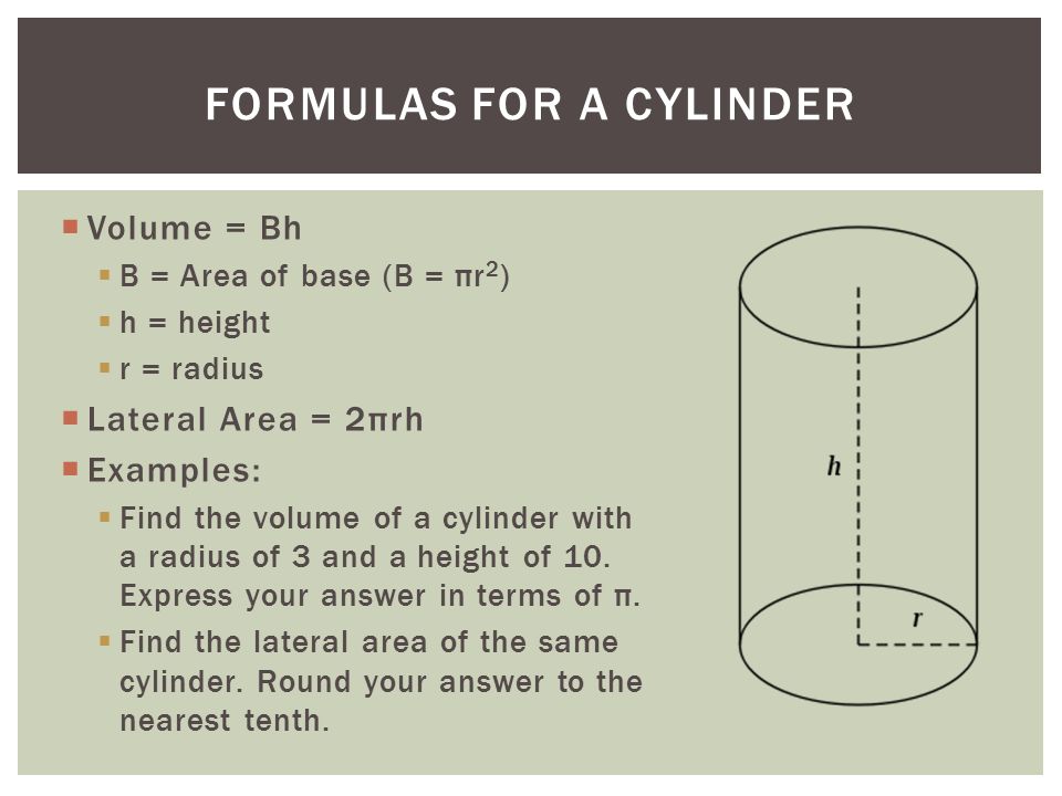  Volume = Bh  B = Area of base (B = πr 2 )  h = height  r = radius  Lateral Area = 2πrh  Examples:  Find the volume of a cylinder with a radius of 3 and a height of 10.