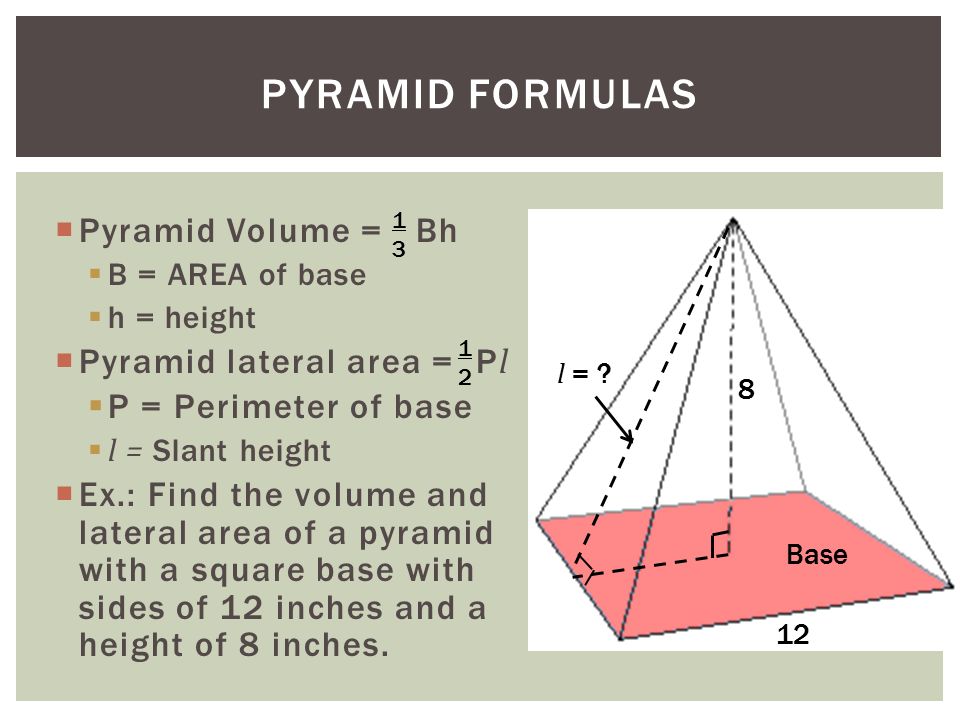  Pyramid Volume = Bh  B = AREA of base  h = height  Pyramid lateral area = P l  P = Perimeter of base  l = Slant height  Ex.: Find the volume and lateral area of a pyramid with a square base with sides of 12 inches and a height of 8 inches.