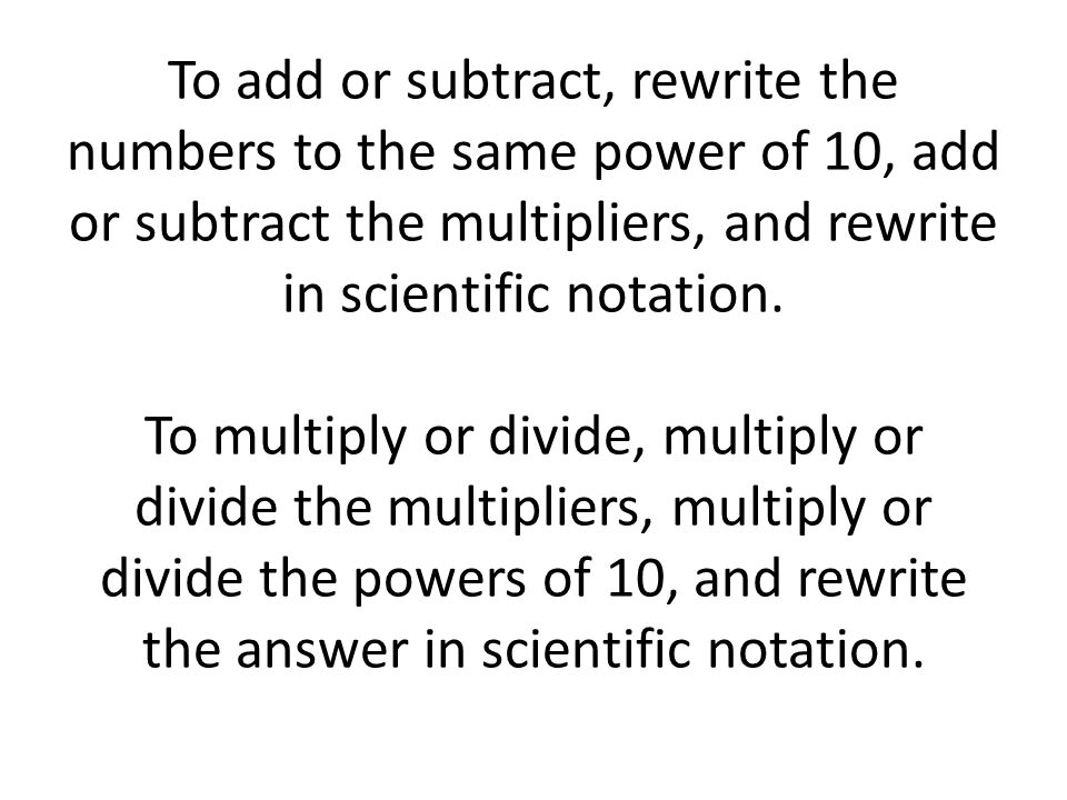 To add or subtract, rewrite the numbers to the same power of 10, add or subtract the multipliers, and rewrite in scientific notation.