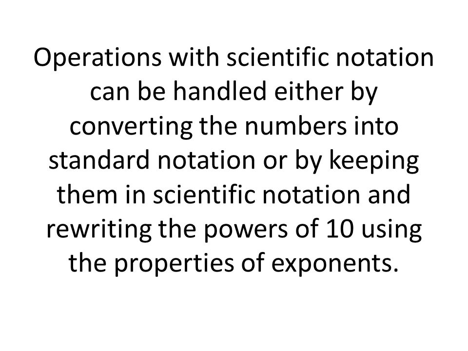 Operations with scientific notation can be handled either by converting the numbers into standard notation or by keeping them in scientific notation and rewriting the powers of 10 using the properties of exponents.