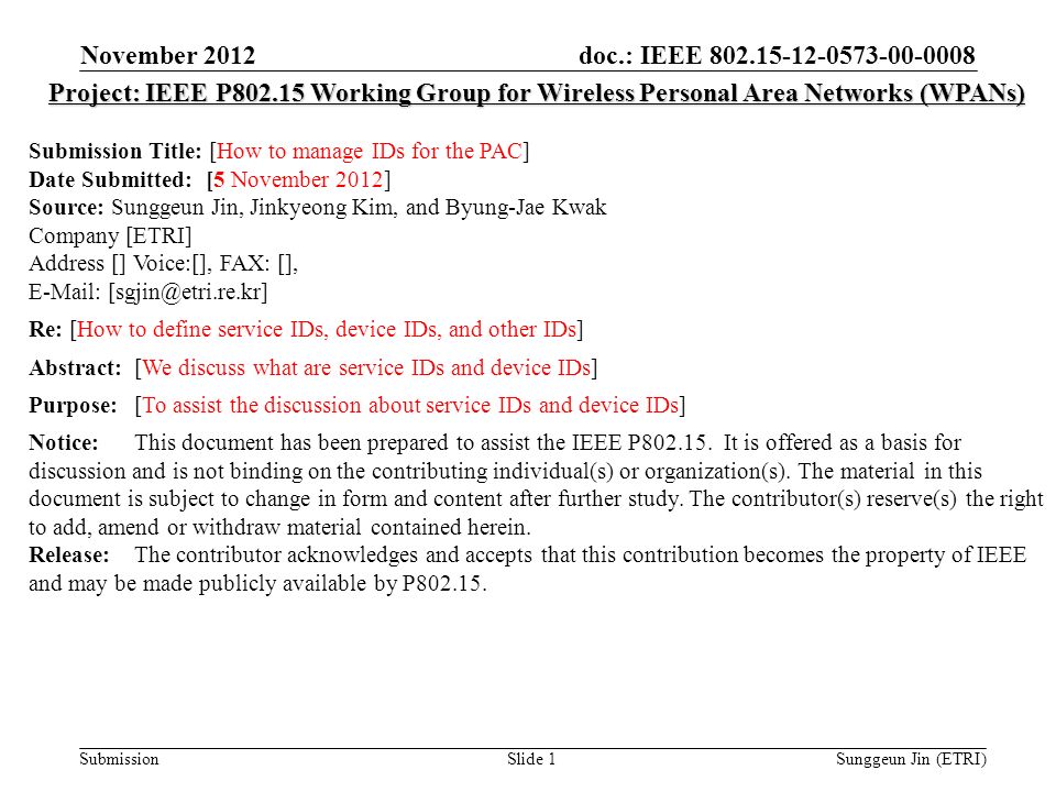 doc.: IEEE Submission November 2012 Sunggeun Jin (ETRI)Slide 1 Project: IEEE P Working Group for Wireless Personal Area Networks (WPANs) Submission Title: [How to manage IDs for the PAC] Date Submitted: [5 November 2012] Source: Sunggeun Jin, Jinkyeong Kim, and Byung-Jae Kwak Company [ETRI] Address [] Voice:[], FAX: [],   Re: [How to define service IDs, device IDs, and other IDs] Abstract:[We discuss what are service IDs and device IDs] Purpose:[To assist the discussion about service IDs and device IDs] Notice:This document has been prepared to assist the IEEE P