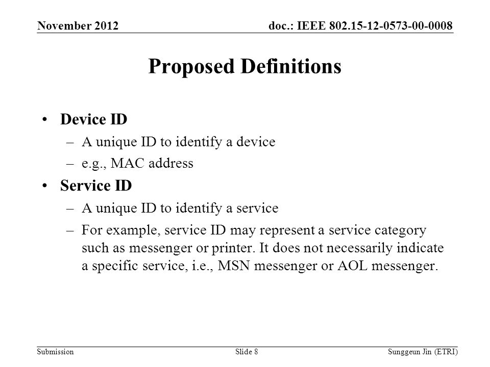 doc.: IEEE Submission Proposed Definitions Device ID –A unique ID to identify a device –e.g., MAC address Service ID –A unique ID to identify a service –For example, service ID may represent a service category such as messenger or printer.