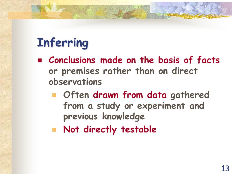13 Inferring Conclusions made on the basis of facts or premises rather than on direct observations Often drawn from data gathered from a study or experiment and previous knowledge Not directly testable