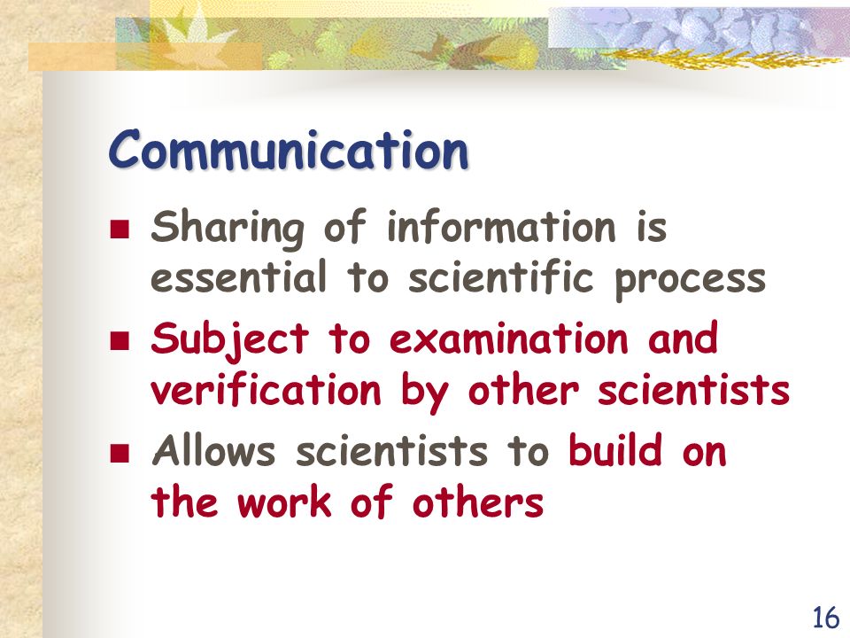 16 Communication Sharing of information is essential to scientific process Subject to examination and verification by other scientists Allows scientists to build on the work of others