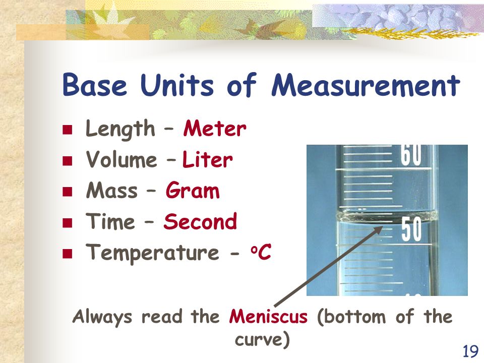 19 Base Units of Measurement Length – Meter Volume – Liter Mass – Gram Time – Second Temperature - o C Always read the Meniscus (bottom of the curve)