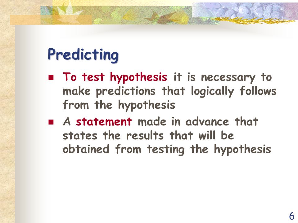 6 Predicting To test hypothesis it is necessary to make predictions that logically follows from the hypothesis A statement made in advance that states the results that will be obtained from testing the hypothesis