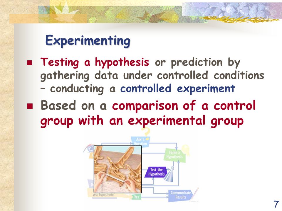 7 Experimenting Testing a hypothesis or prediction by gathering data under controlled conditions – conducting a controlled experiment Based on a comparison of a control group with an experimental group