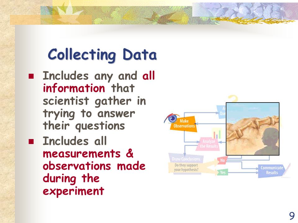 9 Collecting Data Includes any and all information that scientist gather in trying to answer their questions Includes all measurements & observations made during the experiment
